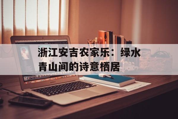 浙江安吉农家乐:绿水青山间的诗意栖居-第1张图片- 浙江安吉农家乐:绿水青山间的诗意栖居-第1张图片-