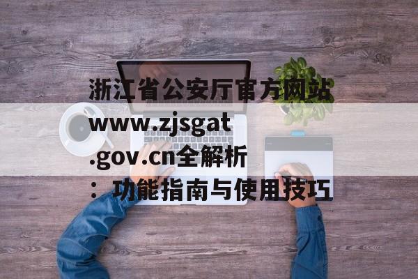 浙江省公安厅官方网站www.zjsgat.gov.cn全解析：功能指南与使用技巧-第1张图片-