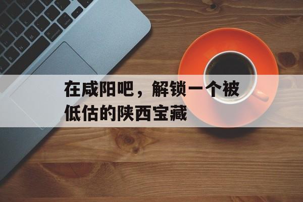 在咸阳吧,解锁一个被低估的陕西宝藏-第1张图片- 在咸阳吧,解锁一个被低估的陕西宝藏-第1张图片-