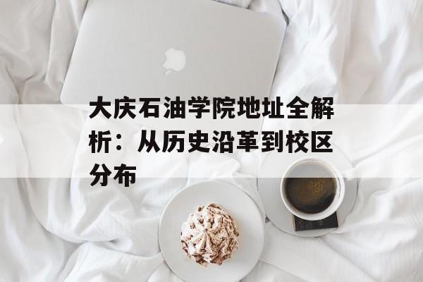 大庆石油学院地址全解析：从历史沿革到校区分布-第1张图片-
