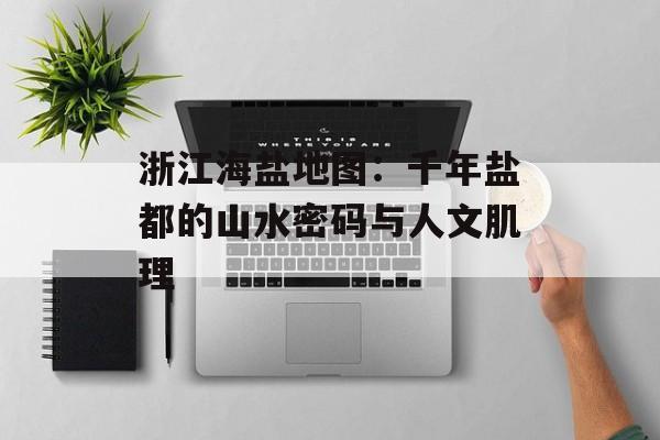 浙江海盐地图：千年盐都的山水密码与人文肌理-第1张图片-