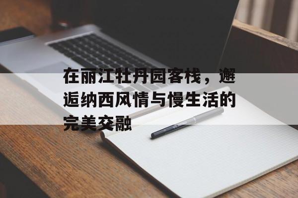 在丽江牡丹园客栈，邂逅纳西风情与慢生活的完美交融-第1张图片-