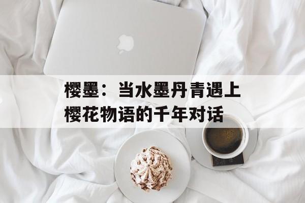 樱墨：当水墨丹青遇上樱花物语的千年对话-第1张图片-