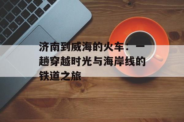 济南到威海的火车:一趟穿越时光与海岸线的铁道之旅-第1张图片- 济南到威海的火车:一趟穿越时光与海岸线的铁道之旅-第1张图片-