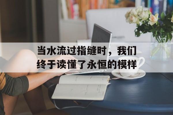 当水流过指缝时,我们终于读懂了永恒的模样-第1张图片- 当水流过指缝时,我们终于读懂了永恒的模样-第1张图片-