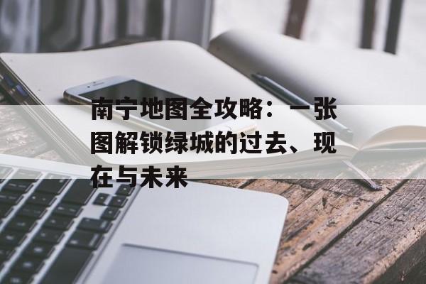 南宁地图全攻略：一张图解锁绿城的过去、现在与未来-第1张图片-