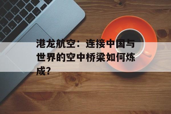 港龙航空:连接中国与世界的空中桥梁如何炼成?-第1张图片- 港龙航空:连接中国与世界的空中桥梁如何炼成?-第1张图片-