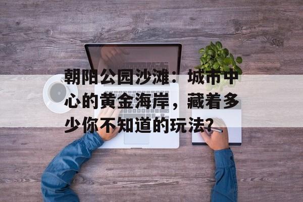 朝阳公园沙滩：城市中心的黄金海岸，藏着多少你不知道的玩法？-第1张图片-