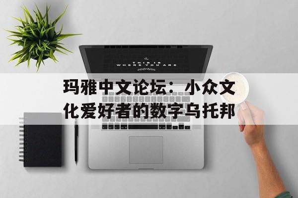 玛雅中文论坛：小众文化爱好者的数字乌托邦-第1张图片-