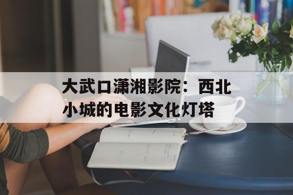 大武口潇湘影院：西北小城的电影文化灯塔-第1张图片-