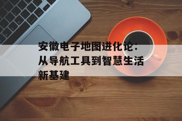 安徽电子地图进化论：从导航工具到智慧生活新基建-第1张图片-