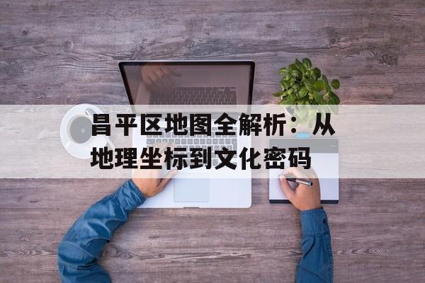 昌平区地图全解析:从地理坐标到文化密码-第1张图片- 昌平区地图全解析:从地理坐标到文化密码-第1张图片-