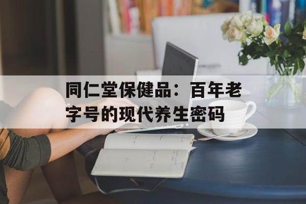 同仁堂保健品：百年老字号的现代养生密码-第1张图片-