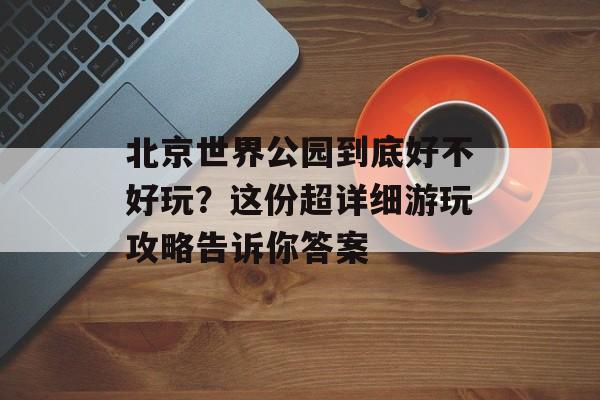 北京世界公园到底好不好玩?这份超详细游玩攻略告诉你答案-第1张图片- 北京世界公园到底好不好玩?这份超详细游玩攻略告诉你答案-第1张图片-