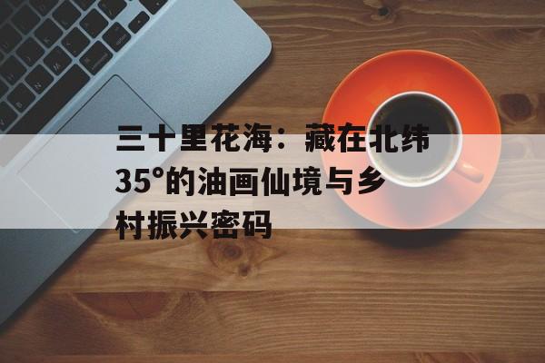 三十里花海:藏在北纬35°的油画仙境与乡村振兴密码-第1张图片- 三十里花海:藏在北纬35°的油画仙境与乡村振兴密码-第1张图片-