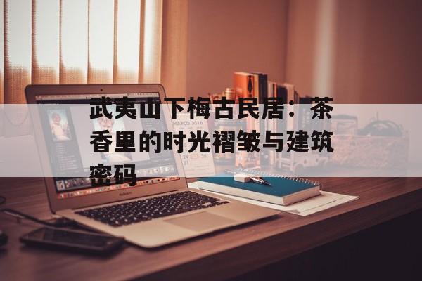 武夷山下梅古民居:茶香里的时光褶皱与建筑密码-第1张图片- 武夷山下梅古民居:茶香里的时光褶皱与建筑密码-第1张图片-