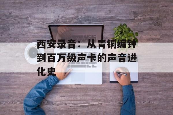 西安录音：从青铜编钟到百万级声卡的声音进化史-第1张图片-