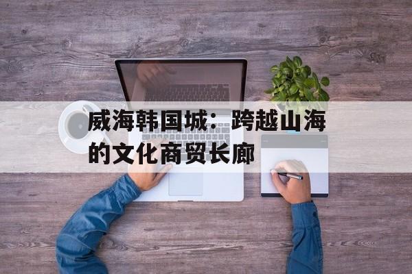 威海韩国城：跨越山海的文化商贸长廊-第1张图片-
