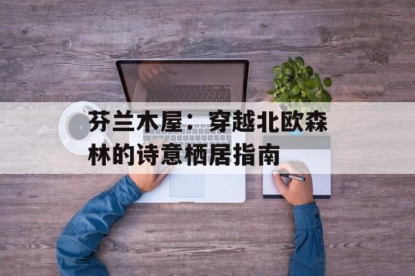 芬兰木屋:穿越北欧森林的诗意栖居指南-第1张图片- 芬兰木屋:穿越北欧森林的诗意栖居指南-第1张图片-