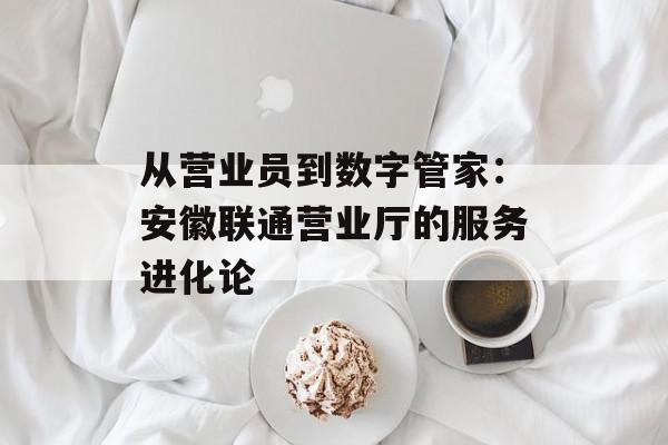 从营业员到数字管家：安徽联通营业厅的服务进化论-第1张图片-