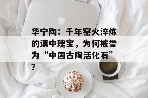 华宁陶：千年窑火淬炼的滇中瑰宝，为何被誉为“中国古陶活化石”？-第1张图片-