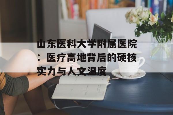 山东医科大学附属医院：医疗高地背后的硬核实力与人文温度-第1张图片-
