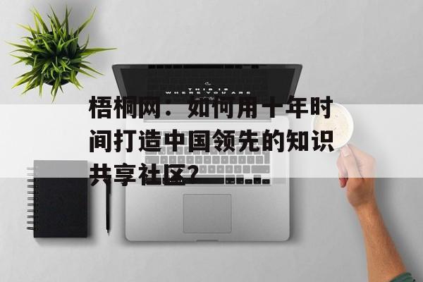 梧桐网：如何用十年时间打造中国领先的知识共享社区？-第1张图片-