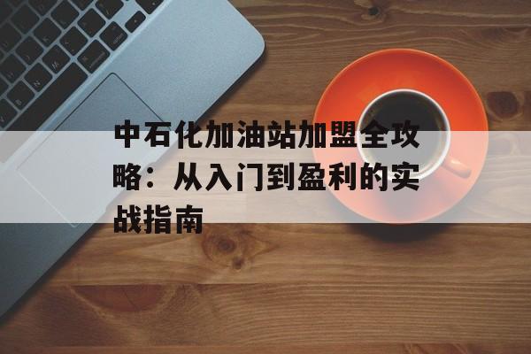 中石化加油站加盟全攻略:从入门到盈利的实战指南-第1张图片- 中石化加油站加盟全攻略:从入门到盈利的实战指南-第1张图片-