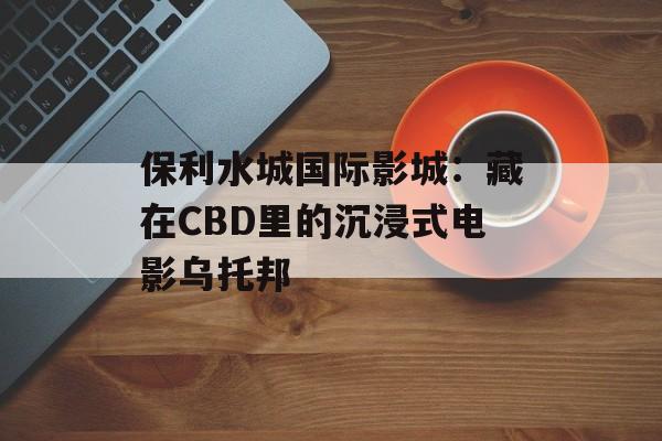 保利水城国际影城：藏在CBD里的沉浸式电影乌托邦-第1张图片-