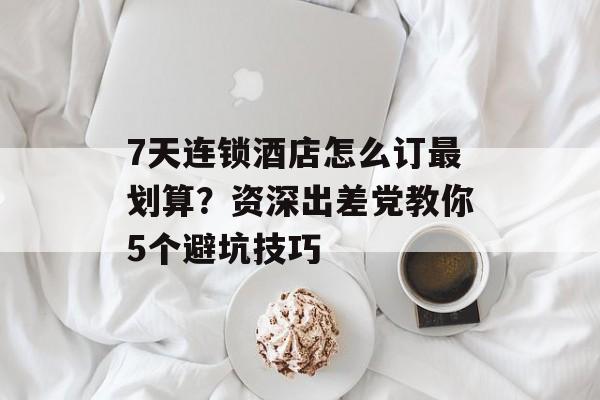7天连锁酒店怎么订最划算?资深出差党教你5个避坑技巧-第1张图片- 7天连锁酒店怎么订最划算?资深出差党教你5个避坑技巧-第1张图片-