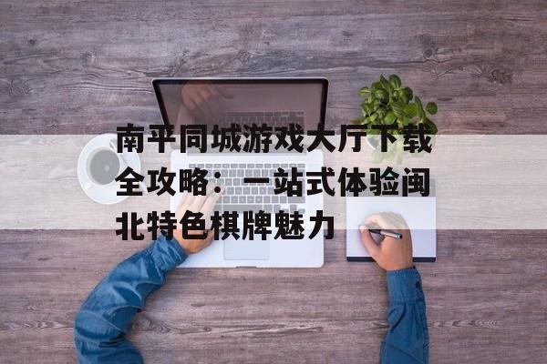南平同城游戏大厅下载全攻略：一站式体验闽北特色棋牌魅力-第1张图片-