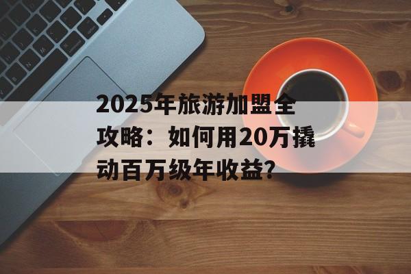 2025年旅游加盟全攻略：如何用20万撬动百万级年收益？-第1张图片-