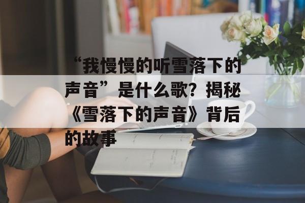 “我慢慢的听雪落下的声音”是什么歌？揭秘《雪落下的声音》背后的故事-第1张图片-
