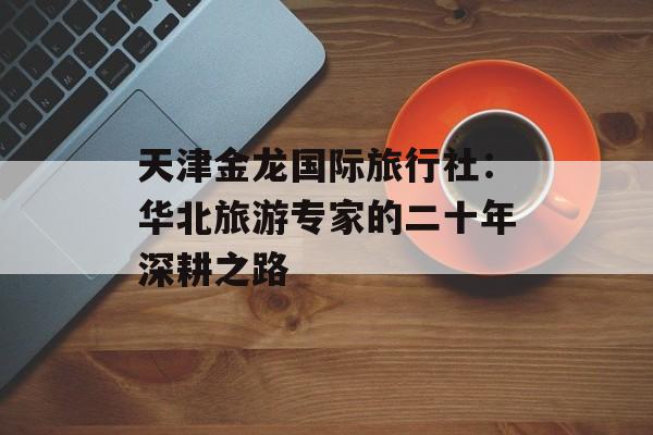 天津金龙国际旅行社:华北旅游专家的二十年深耕之路-第1张图片- 天津金龙国际旅行社:华北旅游专家的二十年深耕之路-第1张图片-