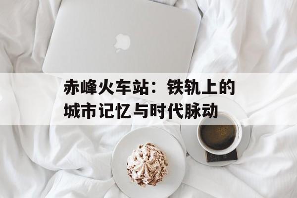 赤峰火车站:铁轨上的城市记忆与时代脉动-第1张图片- 赤峰火车站:铁轨上的城市记忆与时代脉动-第1张图片-