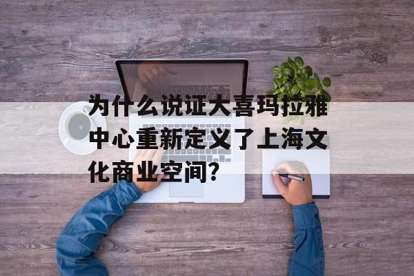 为什么说证大喜玛拉雅中心重新定义了上海文化商业空间？-第1张图片-