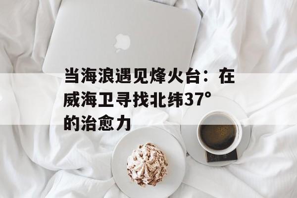 当海浪遇见烽火台：在威海卫寻找北纬37°的治愈力-第1张图片-