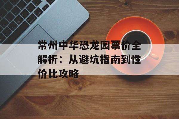 常州中华恐龙园票价全解析:从避坑指南到性价比攻略-第1张图片- 常州中华恐龙园票价全解析:从避坑指南到性价比攻略-第1张图片-