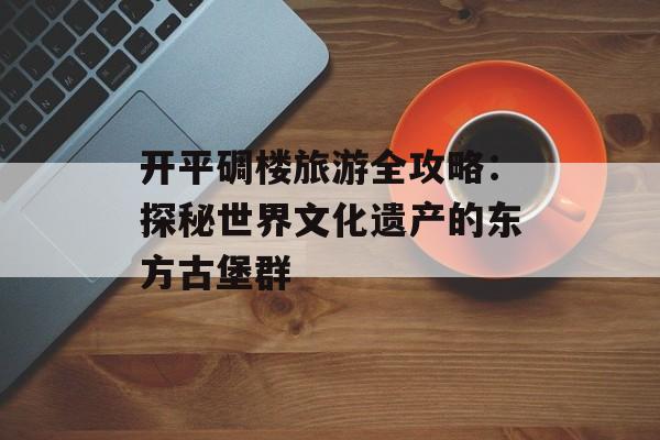开平碉楼旅游全攻略：探秘世界文化遗产的东方古堡群-第1张图片-