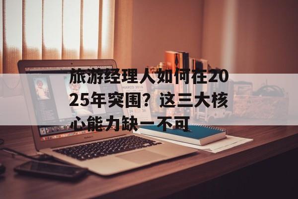 旅游经理人如何在2025年突围？这三大核心能力缺一不可-第1张图片-