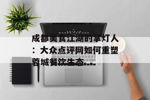 成都美食江湖的掌灯人：大众点评网如何重塑蓉城餐饮生态-第1张图片-