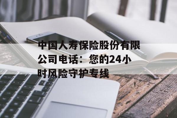 中国人寿保险股份有限公司电话：您的24小时风险守护专线-第1张图片-