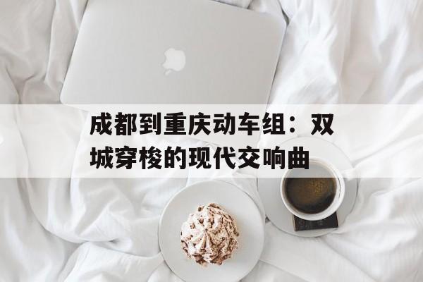 成都到重庆动车组：双城穿梭的现代交响曲-第1张图片-