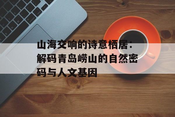 山海交响的诗意栖居：解码青岛崂山的自然密码与人文基因-第1张图片-