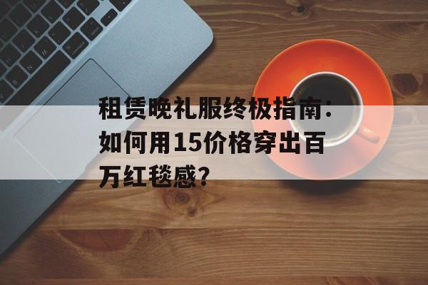 租赁晚礼服终极指南：如何用15价格穿出百万红毯感？-第1张图片-