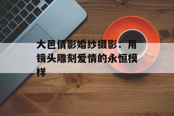 大邑倩影婚纱摄影：用镜头雕刻爱情的永恒模样-第1张图片-