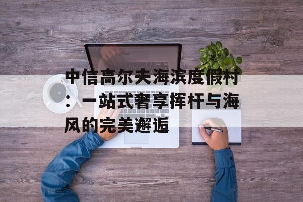 中信高尔夫海滨度假村：一站式奢享挥杆与海风的完美邂逅-第1张图片-