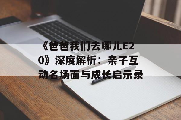 《爸爸我们去哪儿E20》深度解析：亲子互动名场面与成长启示录-第1张图片-