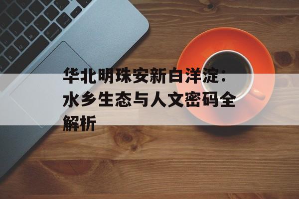 华北明珠安新白洋淀：水乡生态与人文密码全解析-第1张图片-