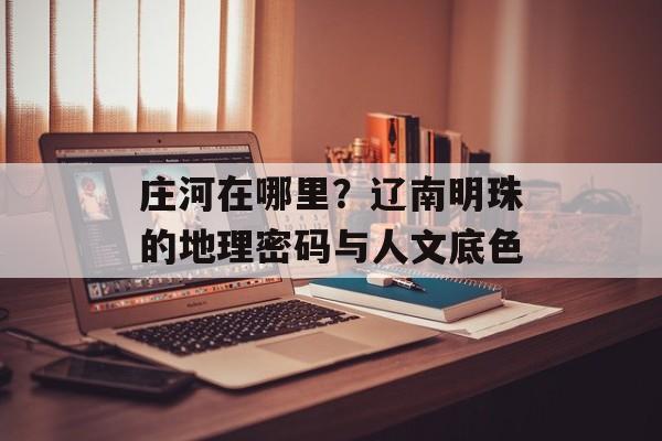 庄河在哪里？辽南明珠的地理密码与人文底色-第1张图片-